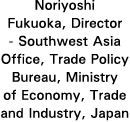 Noriyoshi Fukuoka, Director - Southwest Asia Office, Trade Policy Bureau, Ministry of Economy, Trade and Industry, Japan