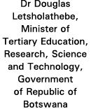 Dr Douglas Letsholathebe, Minister of Tertiary Education, Research, Science and Technology, Government of Republic of   